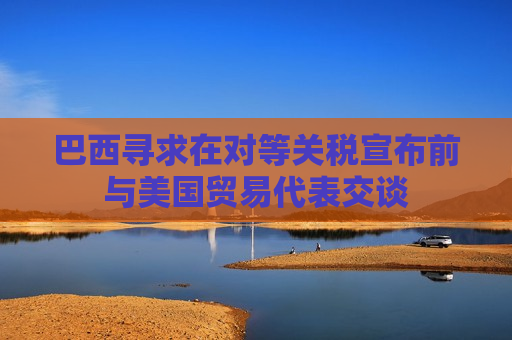 巴西寻求在对等关税宣布前与美国贸易代表交谈