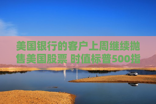 美国银行的客户上周继续抛售美国股票 时值标普500指数当周下跌