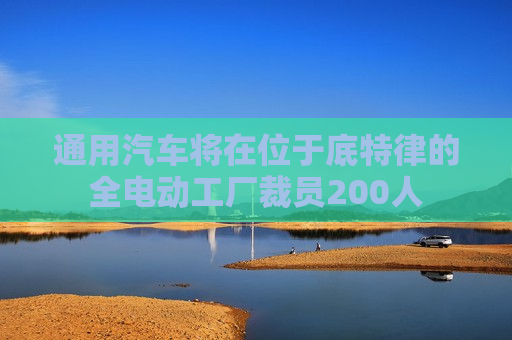 通用汽车将在位于底特律的全电动工厂裁员200人