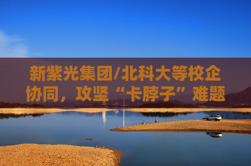 新紫光集团/北科大等校企协同，攻坚“卡脖子”难题