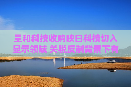 呈和科技收购映日科技切入显示领域 关税反制背景下有望长期受益