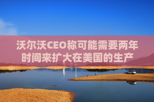 沃尔沃CEO称可能需要两年时间来扩大在美国的生产