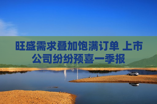 旺盛需求叠加饱满订单 上市公司纷纷预喜一季报