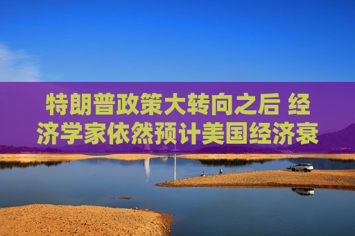 特朗普政策大转向之后 经济学家依然预计美国经济衰退风险高企