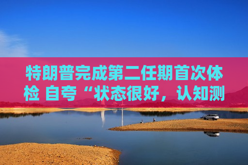 特朗普完成第二任期首次体检 自夸“状态很好，认知测试全答对”！