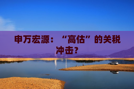 申万宏源：“高估”的关税冲击？