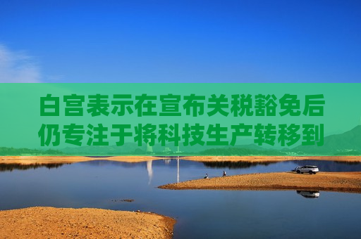 白宫表示在宣布关税豁免后仍专注于将科技生产转移到美国