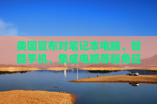 美国宣布对笔记本电脑、智能手机、集成电路等豁免征收“对等关税”