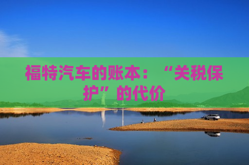 福特汽车的账本：“关税保护”的代价  第1张