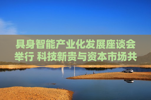 具身智能产业化发展座谈会举行 科技新贵与资本市场共谋具身智能万亿级赛道新机遇  第1张