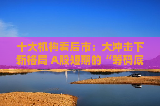 十大机构看后市：大冲击下新格局 A股短期的“筹码底”已经见到 大门敞开、奉陪到底
