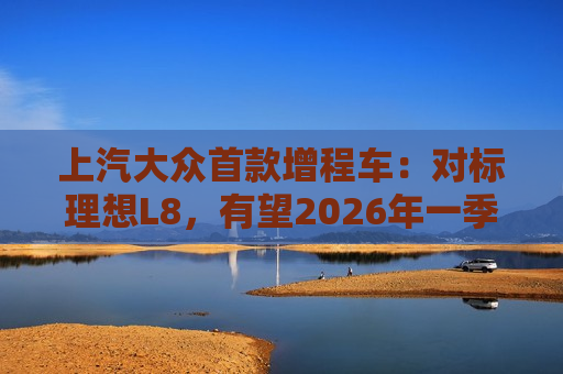 上汽大众首款增程车：对标理想L8，有望2026年一季度后量产