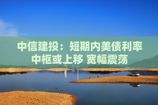 中信建投：短期内美债利率中枢或上移 宽幅震荡  第1张