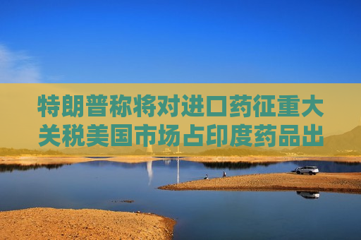 特朗普称将对进口药征重大关税美国市场占印度药品出口三分之一