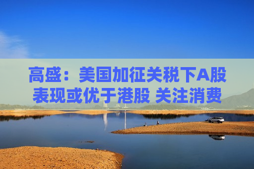 高盛：美国加征关税下A股表现或优于港股 关注消费类及内需驱动型个股