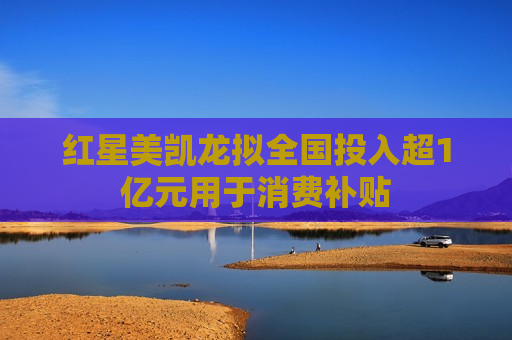 红星美凯龙拟全国投入超1亿元用于消费补贴