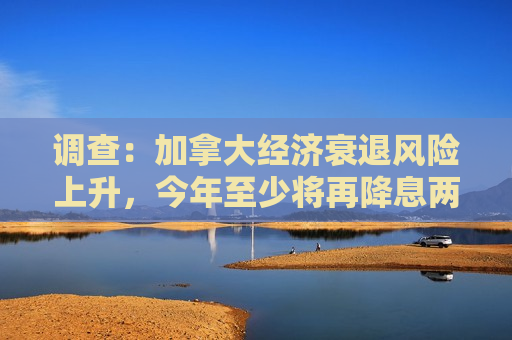 调查：加拿大经济衰退风险上升，今年至少将再降息两次  第1张
