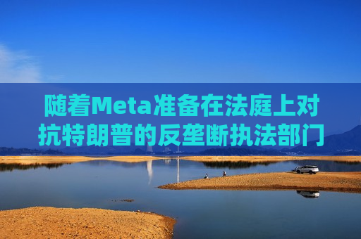 随着Meta准备在法庭上对抗特朗普的反垄断执法部门，扎克伯格的商业帝国岌岌可危