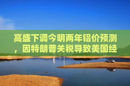 高盛下调今明两年铝价预测，因特朗普关税导致美国经济增长前景转弱