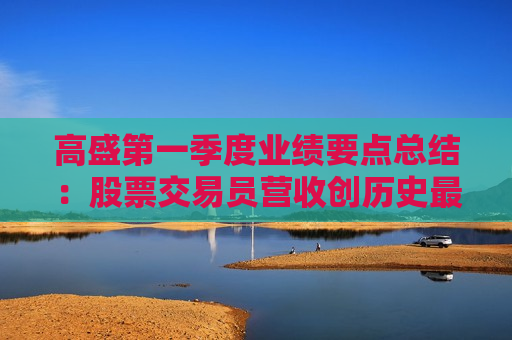高盛之一季度业绩要点总结：股票交易员营收创历史更高，循序渐进等待明朗
