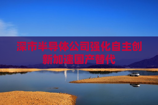 深市半导体公司强化自主创新加速国产替代  第1张