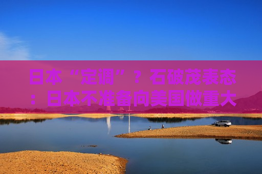 日本“定调”？石破茂表态：日本不准备向美国做重大让步，不急于与美达成协议