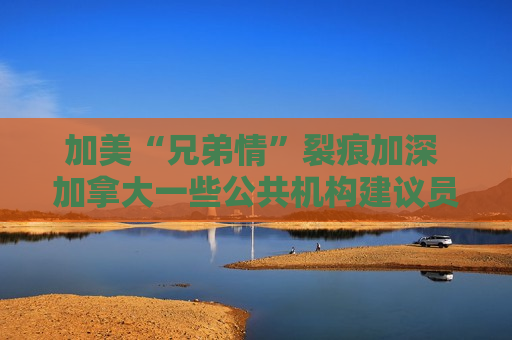 加美“兄弟情”裂痕加深 加拿大一些公共机构建议员工不要赴美