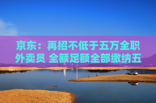 京东：再招不低于五万 *** 外卖员 全额足额全部缴纳五险一金  第1张