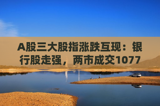 A股三大股指涨跌互现：银行股走强，两市成交10772亿元  第1张