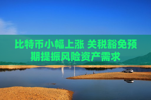 比特币小幅上涨 关税豁免预期提振风险资产需求