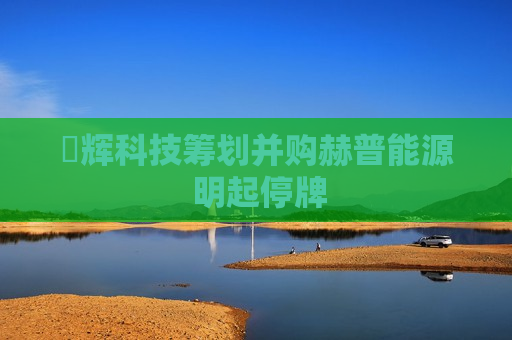 昇辉科技筹划并购赫普能源 明起停牌