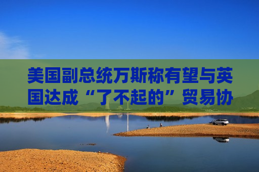 美国副总统万斯称有望与英国达成“了不起的”贸易协议  第1张
