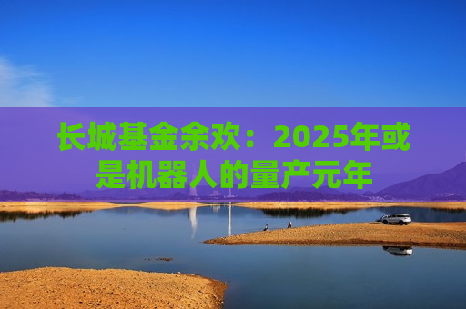 长城基金余欢：2025年或是机器人的量产元年
