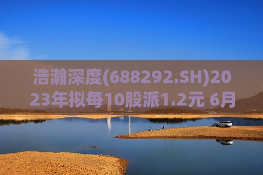 浩瀚深度(688292.SH)2023年拟每10股派1.2元 6月18日除权除息