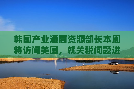 韩国产业通商资源部长本周将访问美国，就关税问题进行谈判