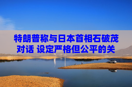 特朗普称与日本首相石破茂对话 设定严格但公平的关税谈判参数