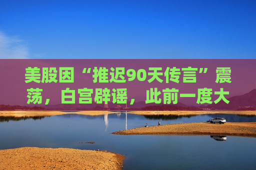 美股因“推迟90天传言”震荡，白宫辟谣，此前一度大幅冲高后回落