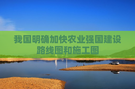 我国明确加快农业强国建设路线图和施工图