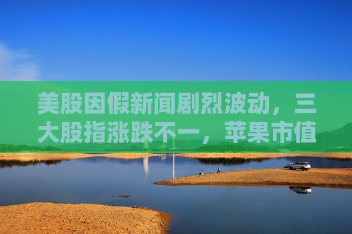 美股因假新闻剧烈波动，三大股指涨跌不一，苹果市值一夜蒸发千亿美元