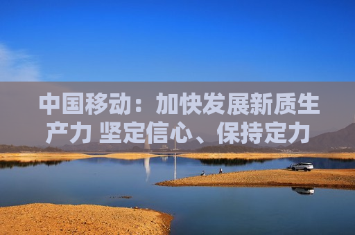 中国移动：加快发展新质生产力 坚定信心、保持定力推动高质量可持续发展
