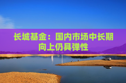 长城基金：国内市场中长期向上仍具弹性