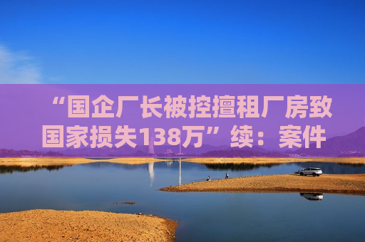 “国企厂长被控擅租厂房致国家损失138万”续：案件被发回重审