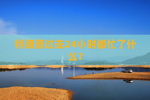 特朗普过去24小时都忙了什么？