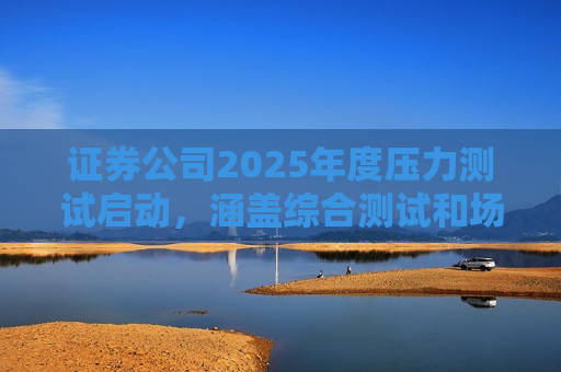 证券公司2025年度压力测试启动，涵盖综合测试和场外衍生品业务测试