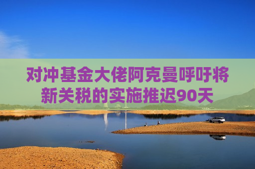对冲基金大佬阿克曼呼吁将新关税的实施推迟90天