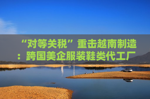 “对等关税”重击越南制造：跨国美企服装鞋类代工厂或被迫出走，耐克阿迪达斯们遭殃