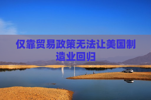 仅靠贸易政策无法让美国制造业回归  第1张