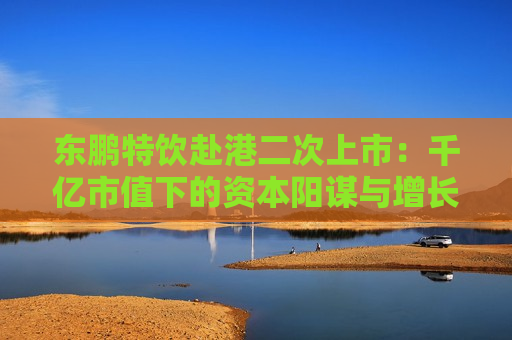 东鹏特饮赴港二次上市：千亿市值下的资本阳谋与增长困局 “A+H”能否破解大单品依赖与国际化难题？