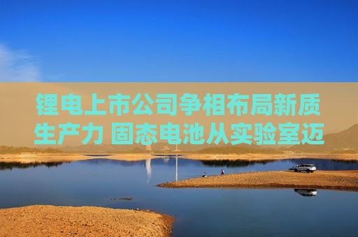 锂电上市公司争相布局新质生产力 固态电池从实验室迈向产业化  第1张