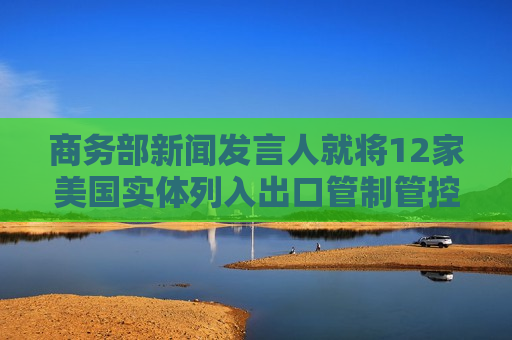 商务部新闻发言人就将12家美国实体列入出口管制管控名单答记者问